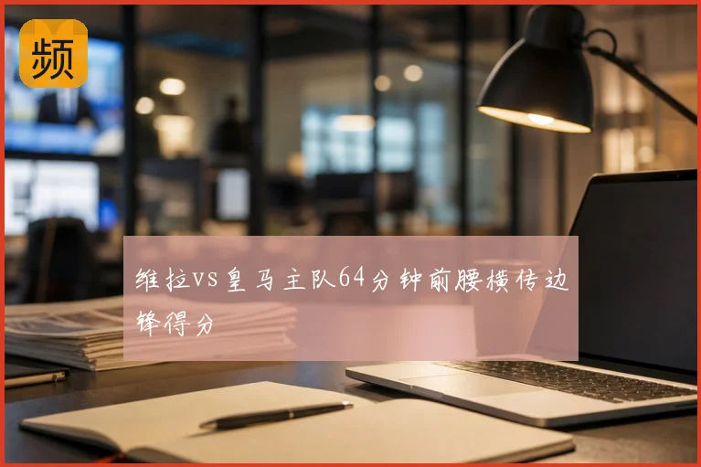 维拉vs皇马主队64分钟前腰横传边锋得分